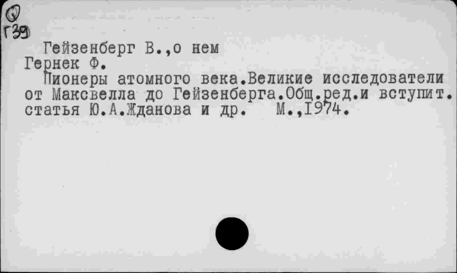 ﻿ГЭВ
Гейзенберг В.,о нем
Гернек Ф.
Пионеры атомного века.Великие исследователи от Максвелла до Гейзенберга.Общ.ред.и вступит, статья Ю.А.Жданова и др. М.,1974.